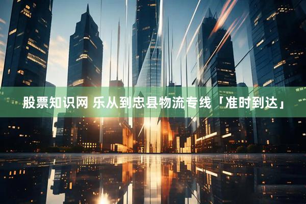 股票知识网 乐从到忠县物流专线「准时到达」