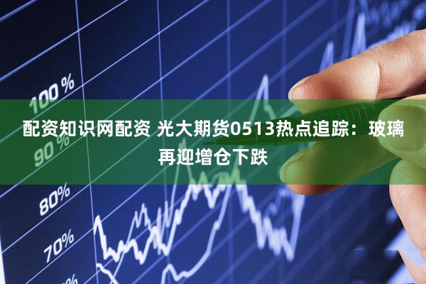 配资知识网配资 光大期货0513热点追踪：玻璃再迎增仓下跌