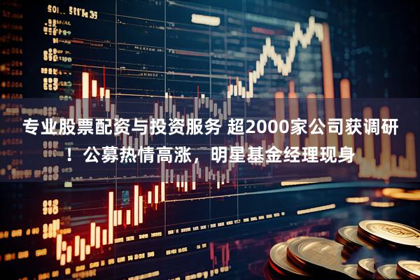 专业股票配资与投资服务 超2000家公司获调研！公募热情高涨，明星基金经理现身