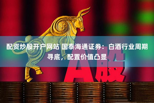 配资炒股开户网站 国泰海通证券：白酒行业周期寻底，配置价值凸显