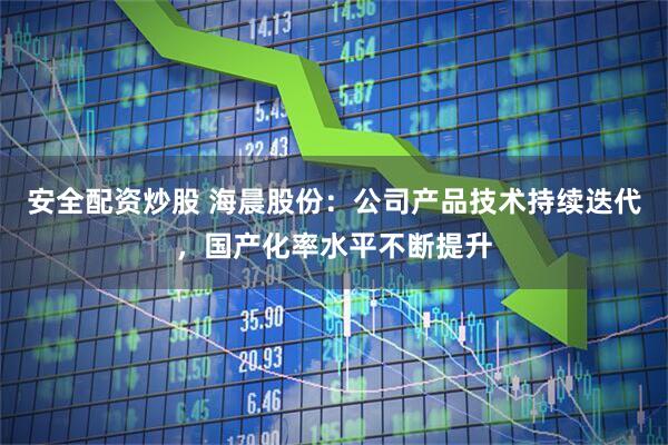 安全配资炒股 海晨股份：公司产品技术持续迭代，国产化率水平不断提升