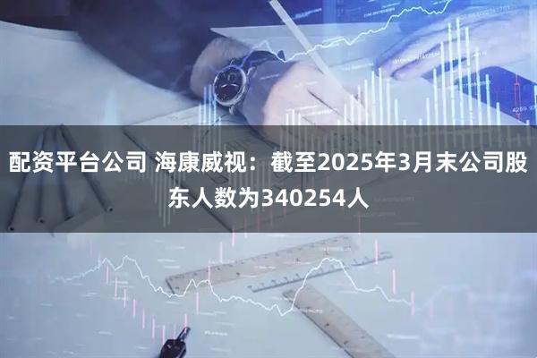 配资平台公司 海康威视：截至2025年3月末公司股东人数为340254人