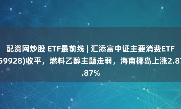 配资网炒股 ETF最前线 | 汇添富中证主要消费ETF(159928)收平，燃料乙醇主题走弱，海南椰岛上涨2.87%
