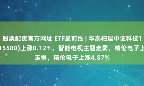 股票配资官方网址 ETF最前线 | 华泰柏瑞中证科技100ETF(515580)上涨0.12%，智能电视主题走弱，精伦电子上涨4.87%
