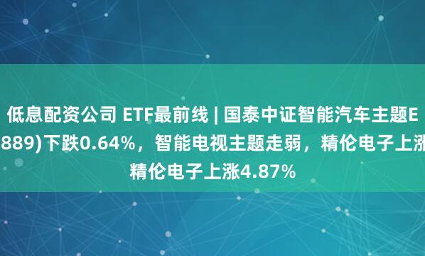 低息配资公司 ETF最前线 | 国泰中证智能汽车主题ETF(159889)下跌0.64%，智能电视主题走弱，精伦电子上涨4.87%