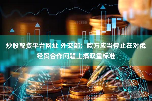 炒股配资平台网址 外交部：欧方应当停止在对俄经贸合作问题上搞双重标准