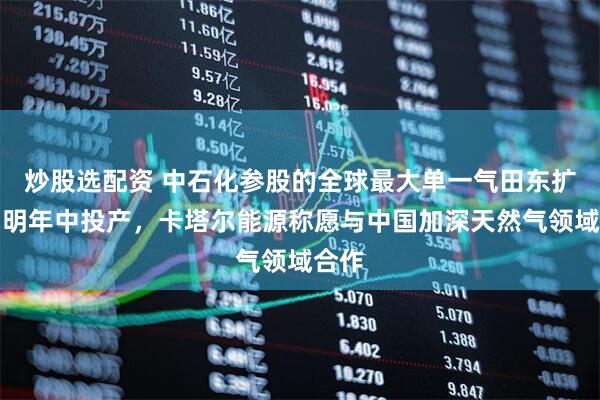 炒股选配资 中石化参股的全球最大单一气田东扩项目明年中投产，卡塔尔能源称愿与中国加深天然气领域合作