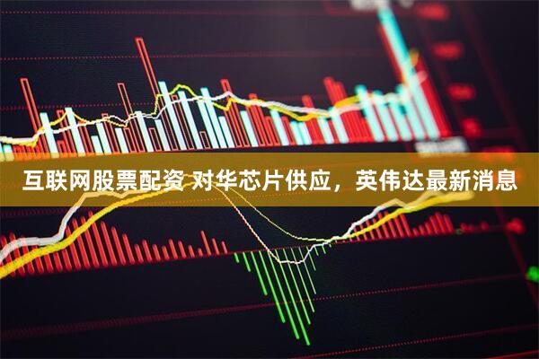 互联网股票配资 对华芯片供应，英伟达最新消息