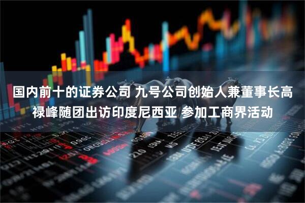 国内前十的证券公司 九号公司创始人兼董事长高禄峰随团出访印度尼西亚 参加工商界活动