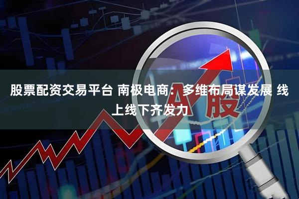 股票配资交易平台 南极电商：多维布局谋发展 线上线下齐发力