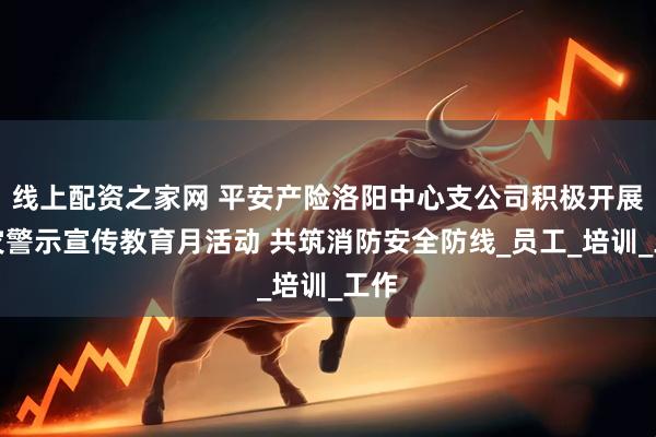 线上配资之家网 平安产险洛阳中心支公司积极开展火灾警示宣传教育月活动 共筑消防安全防线_员工_培训_工作