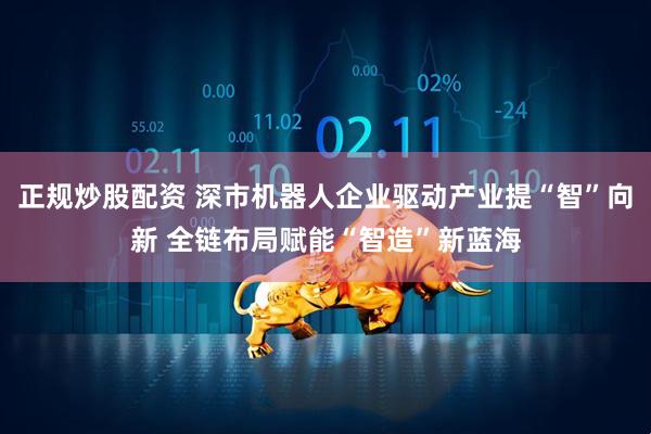 正规炒股配资 深市机器人企业驱动产业提“智”向新 全链布局赋能“智造”新蓝海