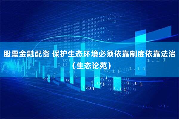 股票金融配资 保护生态环境必须依靠制度依靠法治（生态论苑）