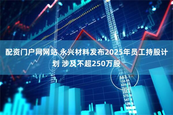 配资门户网网站 永兴材料发布2025年员工持股计划 涉及不超250万股