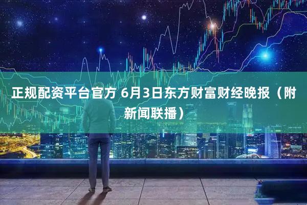 正规配资平台官方 6月3日东方财富财经晚报（附新闻联播）