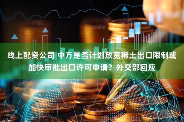 线上配资公司 中方是否计划放宽稀土出口限制或加快审批出口许可申请？外交部回应