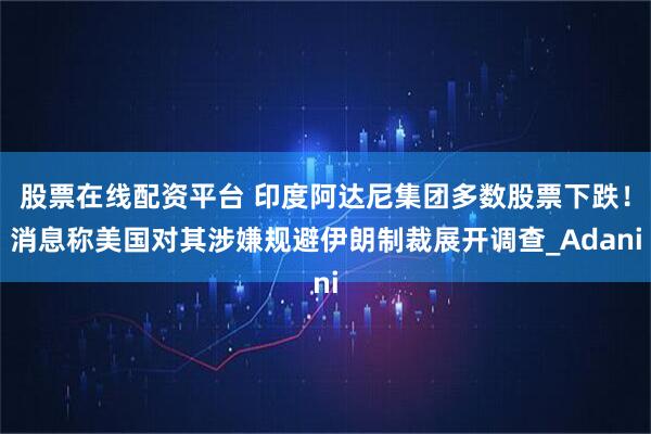 股票在线配资平台 印度阿达尼集团多数股票下跌！消息称美国对其涉嫌规避伊朗制裁展开调查_Adani