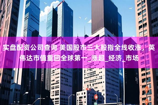 实盘配资公司查询 美国股市三大股指全线收涨，英伟达市值重回全球第一_涨超_经济_市场
