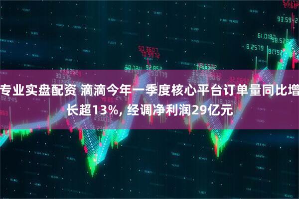 专业实盘配资 滴滴今年一季度核心平台订单量同比增长超13%, 经调净利润29亿元