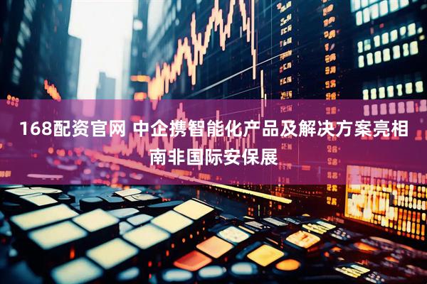 168配资官网 中企携智能化产品及解决方案亮相南非国际安保展