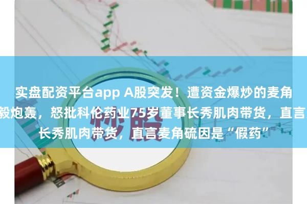 实盘配资平台app A股突发！遭资金爆炒的麦角硫因遭医学大佬饶毅炮轰，怒批科伦药业75岁董事长秀肌肉带货，直言麦角硫因是“假药”