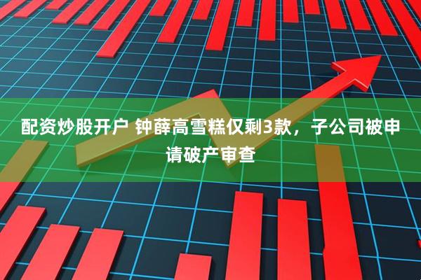 配资炒股开户 钟薛高雪糕仅剩3款，子公司被申请破产审查