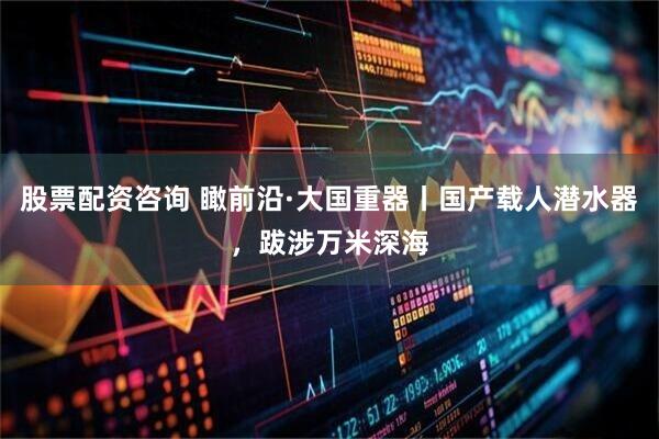 股票配资咨询 瞰前沿·大国重器丨国产载人潜水器，跋涉万米深海