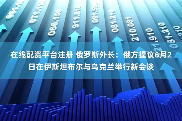 在线配资平台注册 俄罗斯外长：俄方提议6月2日在伊斯坦布尔与乌克兰举行新会谈
