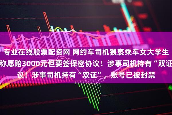 专业在线股票配资网 网约车司机猥亵乘车女大学生被拘5日，T3出行称愿赔3000元但要签保密协议！涉事司机持有“双证”，账号已被封禁