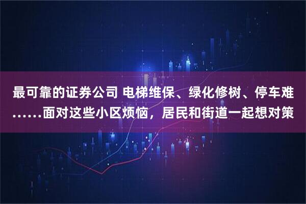 最可靠的证券公司 电梯维保、绿化修树、停车难……面对这些小区烦恼，居民和街道一起想对策