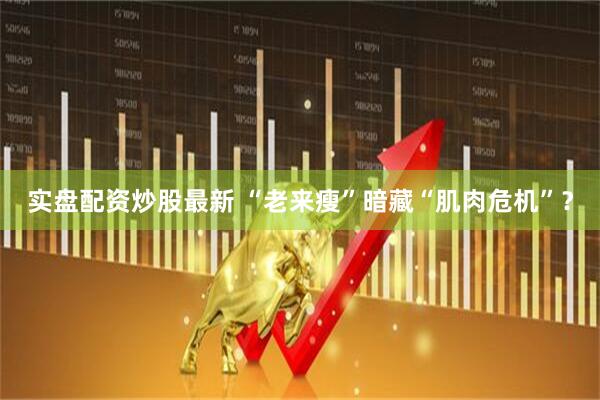 实盘配资炒股最新 “老来瘦”暗藏“肌肉危机”？