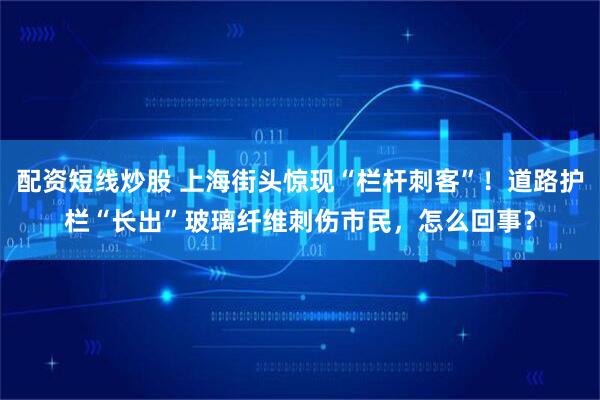配资短线炒股 上海街头惊现“栏杆刺客”！道路护栏“长出”玻璃纤维刺伤市民，怎么回事？