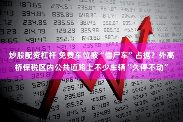 炒股配资杠杆 免费车位被“僵尸车”占据？外高桥保税区内公共道路上不少车辆“久停不动”
