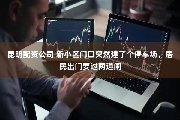 昆明配资公司 新小区门口突然建了个停车场，居民出门要过两道闸
