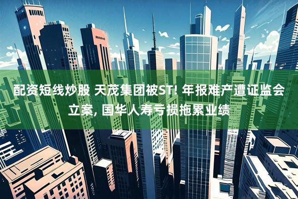 配资短线炒股 天茂集团被ST! 年报难产遭证监会立案, 国华人寿亏损拖累业绩