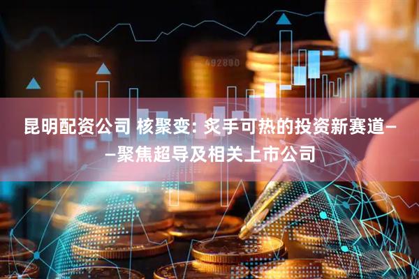 昆明配资公司 核聚变: 炙手可热的投资新赛道——聚焦超导及相关上市公司