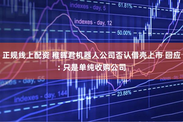正规线上配资 稚晖君机器人公司否认借壳上市 回应: 只是单纯收购公司