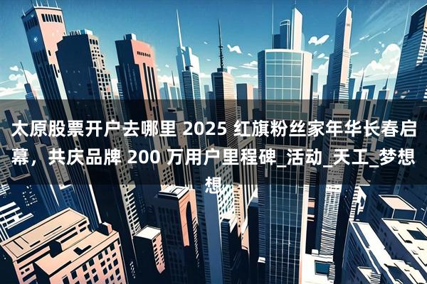 太原股票开户去哪里 2025 红旗粉丝家年华长春启幕，共庆品牌 200 万用户里程碑_活动_天工_梦想