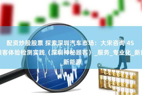 配资炒股股票 探索深圳汽车市场：大宋咨询 4S 店顾客体验检测实践（深圳神秘顾客）_服务_专业化_新能源