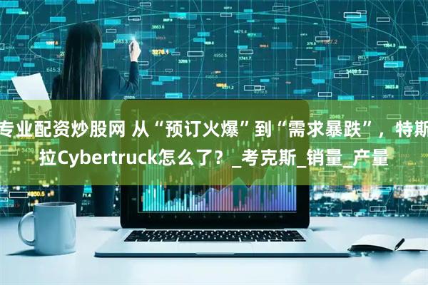专业配资炒股网 从“预订火爆”到“需求暴跌”，特斯拉Cybertruck怎么了？_考克斯_销量_产量