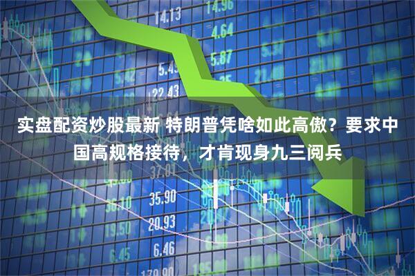 实盘配资炒股最新 特朗普凭啥如此高傲？要求中国高规格接待，才肯现身九三阅兵