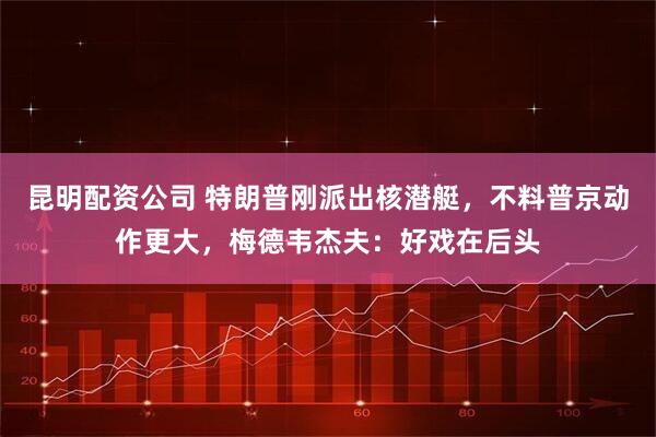 昆明配资公司 特朗普刚派出核潜艇，不料普京动作更大，梅德韦杰夫：好戏在后头