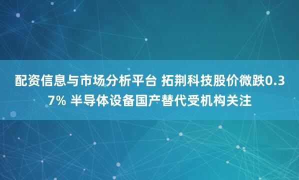 配资信息与市场分析平台 拓荆科技股价微跌0.37% 半导体设备国产替代受机构关注
