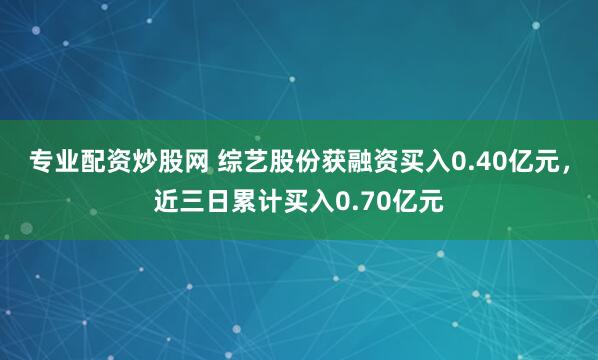 专业配资炒股网 综艺股份获融资买入0.40亿元，近三日累计买入0.70亿元