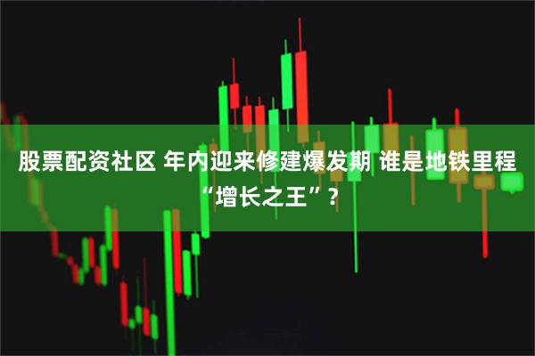 股票配资社区 年内迎来修建爆发期 谁是地铁里程“增长之王”？