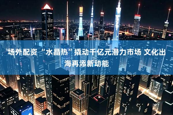 场外配资 “水晶热”撬动千亿元潜力市场 文化出海再添新动能