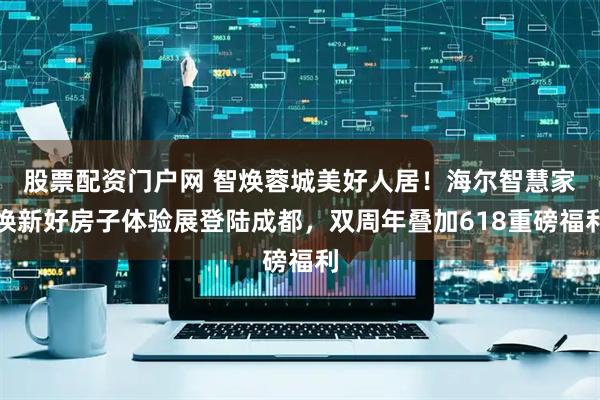 股票配资门户网 智焕蓉城美好人居!海尔智慧家焕新好房子体验展登陆成都,双周年叠加618重磅福利