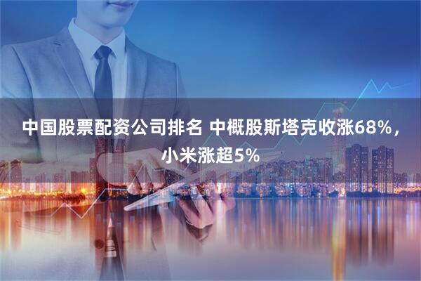 中国股票配资公司排名 中概股斯塔克收涨68%,小米涨超5%