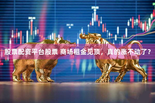 股票配资平台股票 商场租金见顶，真的涨不动了？