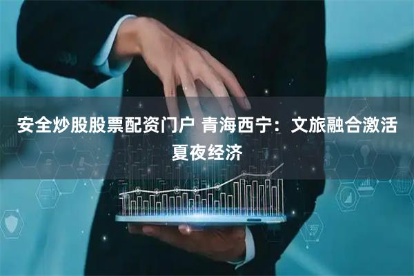 安全炒股股票配资门户 青海西宁：文旅融合激活夏夜经济